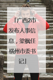 广西2市发布人事信息，梁枫任横州市委书记