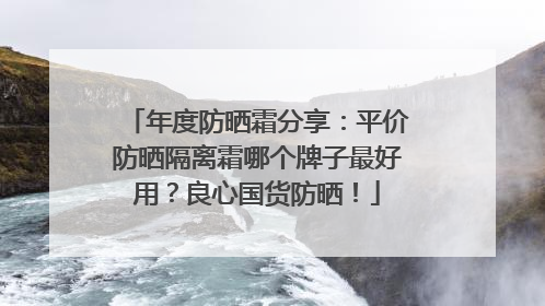 年度防晒霜分享：平价防晒隔离霜哪个牌子最好用？良心国货防晒！