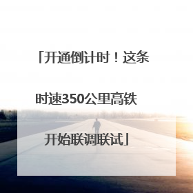 开通倒计时！这条时速350公里高铁开始联调联试