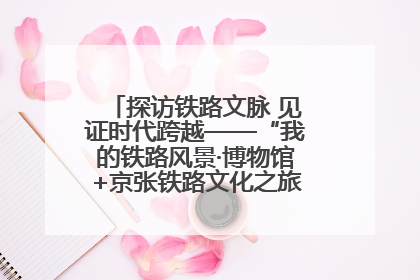探访铁路文脉 见证时代跨越——“我的铁路风景·博物馆+京张铁路文化之旅”活动在京启动
