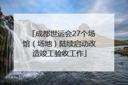 成都世运会27个场馆（场地）陆续启动改造竣工验收工作