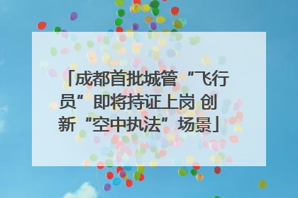 成都首批城管“飞行员”即将持证上岗 创新“空中执法”场景