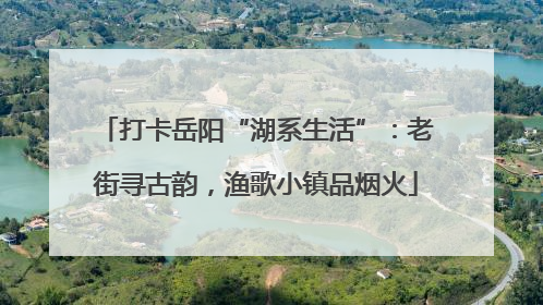 打卡岳阳“湖系生活”：老街寻古韵，渔歌小镇品烟火