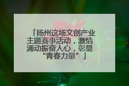 扬州这场文创产业主题赛事活动，激情涌动振奋人心，彰显“青春力量”