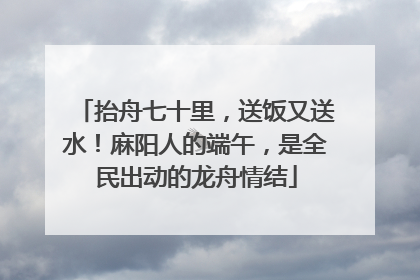 抬舟七十里，送饭又送水！麻阳人的端午，是全民出动的龙舟情结