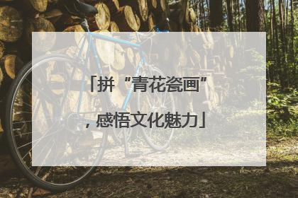 拼“青花瓷画”，感悟文化魅力
