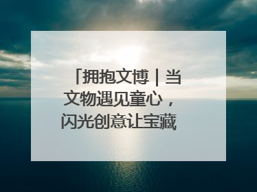 拥抱文博｜当文物遇见童心，闪光创意让宝藏“动”起来