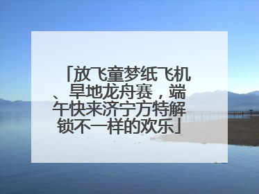 放飞童梦纸飞机、旱地龙舟赛，端午快来济宁方特解锁不一样的欢乐
