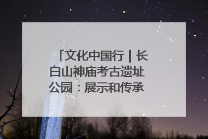 文化中国行｜长白山神庙考古遗址公园：展示和传承多民族文化交融