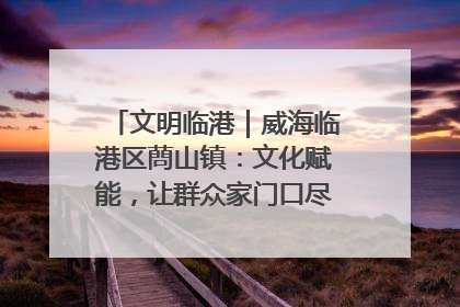 文明临港｜威海临港区蔄山镇：文化赋能，让群众家门口尽享幸福生活