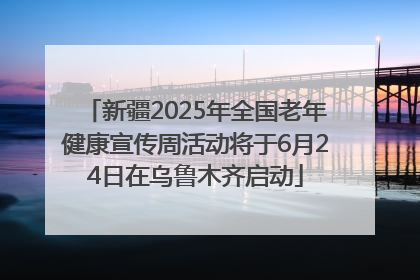 新疆2025年全国老年健康宣传周活动将于6月24日在乌鲁木齐启动