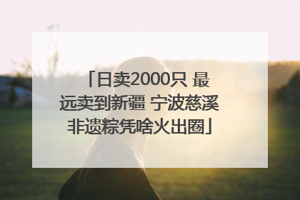 日卖2000只 最远卖到新疆 宁波慈溪非遗粽凭啥火出圈