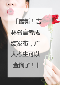 最新！吉林省高考成绩发布，广大考生可以查询了！