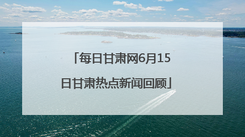 每日甘肃网6月15日甘肃热点新闻回顾