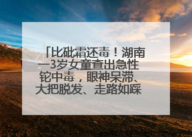 比砒霜还毒！湖南一3岁女童查出急性铊中毒，眼神呆滞、大把脱发、走路如踩棉花……