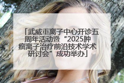 武威重离子中心开诊五周年活动暨“2025肿瘤离子治疗前沿技术学术研讨会”成功举办