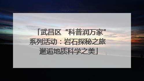武昌区“科普润万家”系列活动：岩石探秘之旅 邂逅地质科学之美