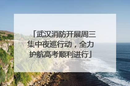 武汉消防开展周三集中夜巡行动，全力护航高考顺利进行