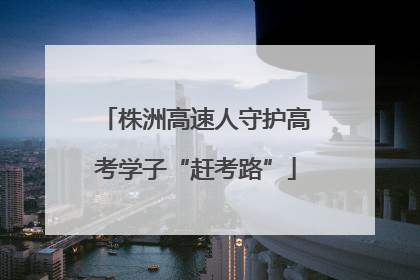 株洲高速人守护高考学子“赶考路”