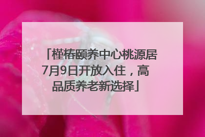 槿椿颐养中心桃源居7月9日开放入住，高品质养老新选择