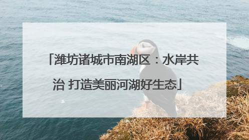 潍坊诸城市南湖区：水岸共治 打造美丽河湖好生态