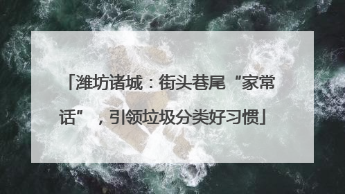 潍坊诸城：街头巷尾“家常话”，引领垃圾分类好习惯
