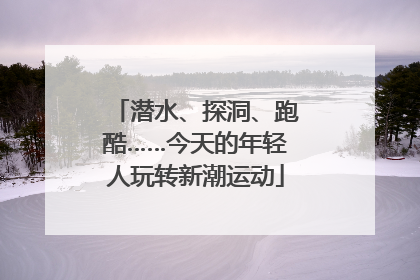 潜水、探洞、跑酷……今天的年轻人玩转新潮运动