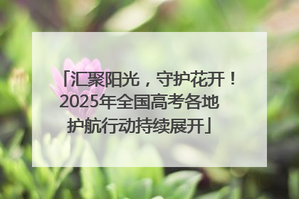 汇聚阳光，守护花开！2025年全国高考各地护航行动持续展开