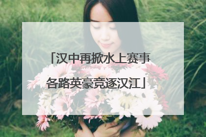 汉中再掀水上赛事 各路英豪竞逐汉江