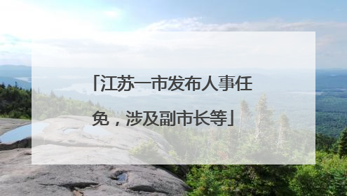 江苏一市发布人事任免，涉及副市长等