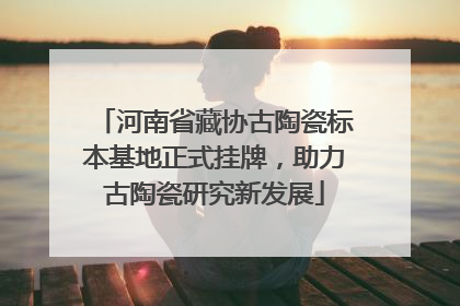 河南省藏协古陶瓷标本基地正式挂牌，助力古陶瓷研究新发展
