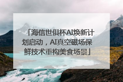 海信世俱杯AI焕新计划启动，AI真空磁场保鲜技术重构美食场景