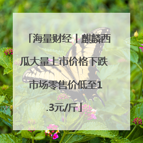 海量财经丨麒麟西瓜大量上市价格下跌 市场零售价低至1.3元/斤
