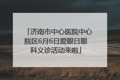 济南市中心医院中心院区6月6日爱眼日眼科义诊活动来啦