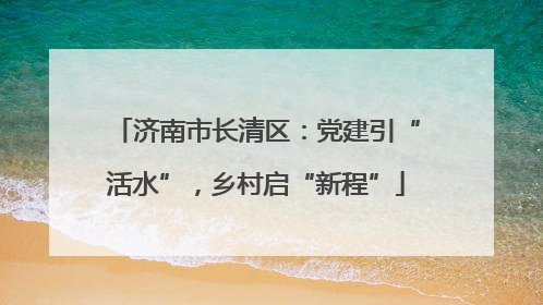 济南市长清区：党建引“活水”，乡村启“新程”