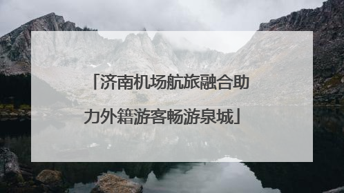 济南机场航旅融合助力外籍游客畅游泉城