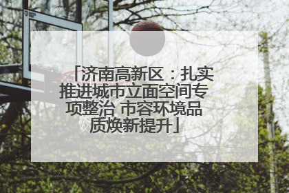 济南高新区：扎实推进城市立面空间专项整治 市容环境品质焕新提升