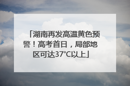 湖南再发高温黄色预警！高考首日，局部地区可达37℃以上