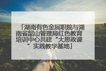湖南有色金属职院与湖南省韶山管理局红色教育培训中心共建“大思政课”实践教学基地