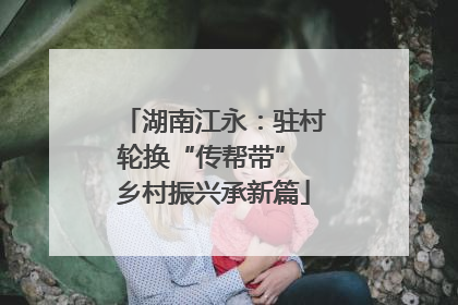 湖南江永：驻村轮换“传帮带” 乡村振兴承新篇