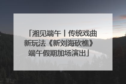 湘见端午丨传统戏曲新玩法《新刘海砍樵》端午假期加场演出
