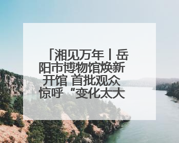 湘见万年丨岳阳市博物馆焕新开馆 首批观众惊呼“变化太大了！”