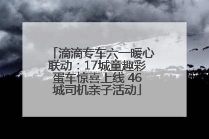 滴滴专车六一暖心联动：17城童趣彩蛋车惊喜上线 46城司机亲子活动
