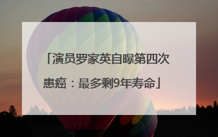 演员罗家英自曝第四次患癌：最多剩9年寿命