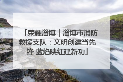 荣耀淄博｜淄博市消防救援支队：文明创建当先锋 蓝焰映红建新功