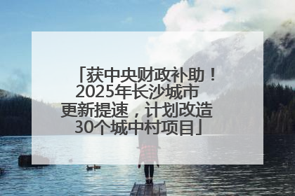 获中央财政补助！2025年长沙城市更新提速，计划改造30个城中村项目
