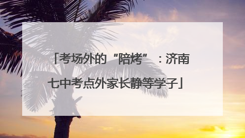 考场外的“陪烤”：济南七中考点外家长静等学子