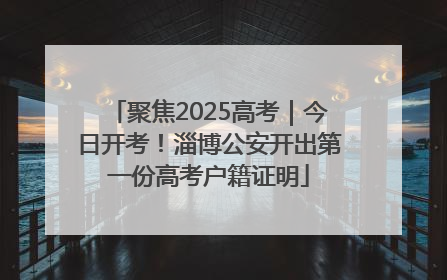 聚焦2025高考｜今日开考！淄博公安开出第一份高考户籍证明