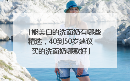 能美白的洗面奶有哪些精选，40到50岁建议买的洗面奶哪款好