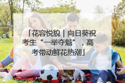 花容悦貌｜向日葵祝考生“一举夺魁”，高考带动鲜花热潮